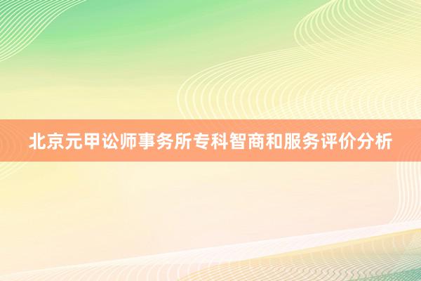 北京元甲讼师事务所专科智商和服务评价分析