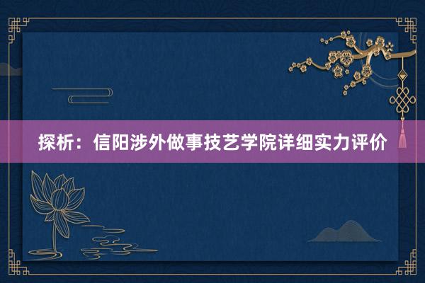 探析：信阳涉外做事技艺学院详细实力评价