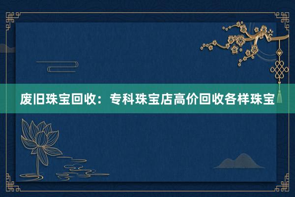 废旧珠宝回收：专科珠宝店高价回收各样珠宝